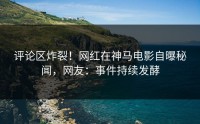 评论区炸裂！网红在神马电影自曝秘闻，网友：事件持续发酵
