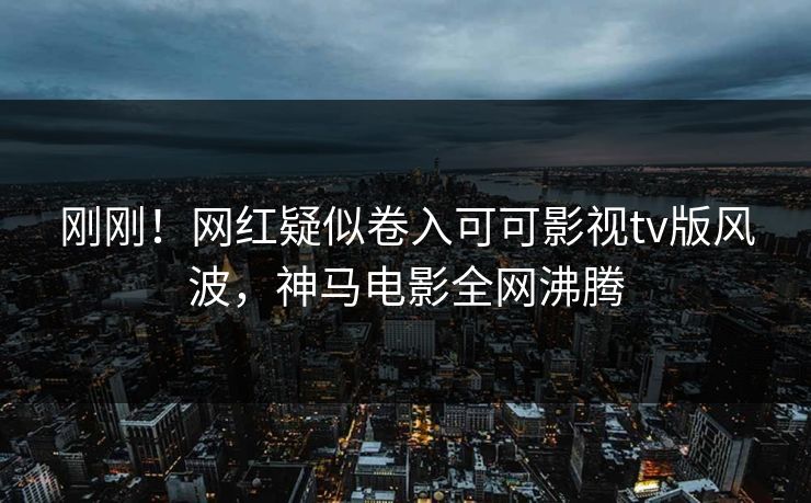 刚刚！网红疑似卷入可可影视tv版风波，神马电影全网沸腾