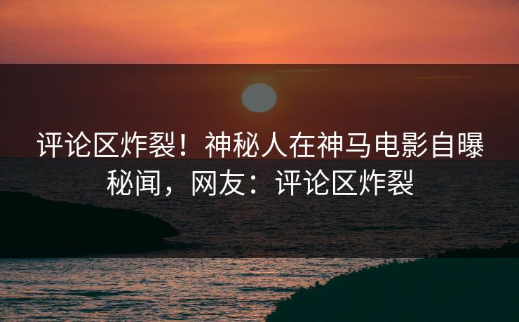 评论区炸裂！神秘人在神马电影自曝秘闻，网友：评论区炸裂