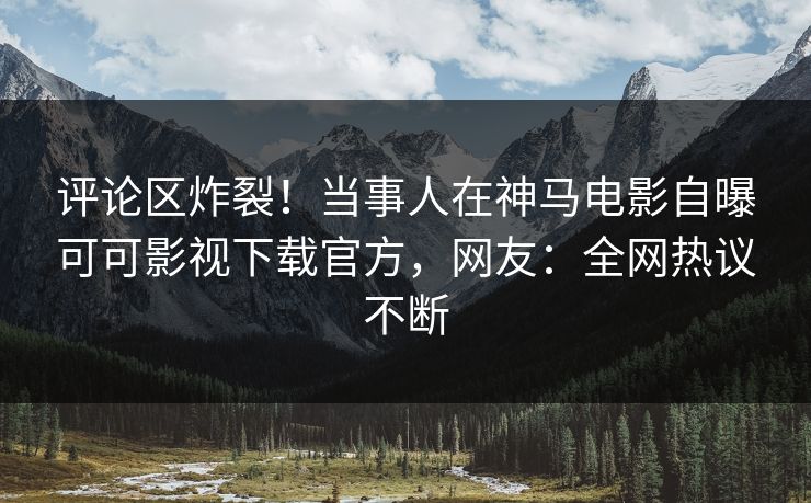 评论区炸裂！当事人在神马电影自曝可可影视下载官方，网友：全网热议不断