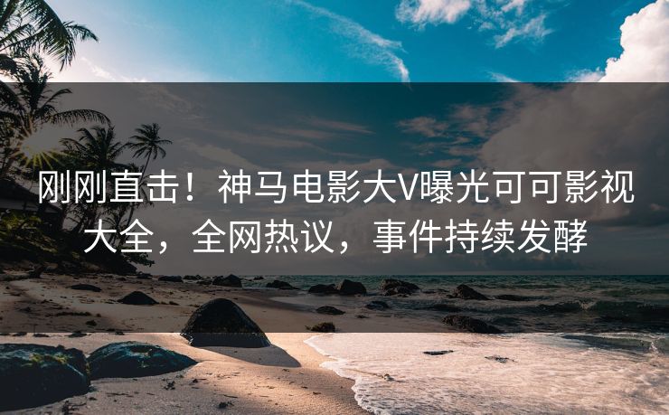 刚刚直击！神马电影大V曝光可可影视大全，全网热议，事件持续发酵