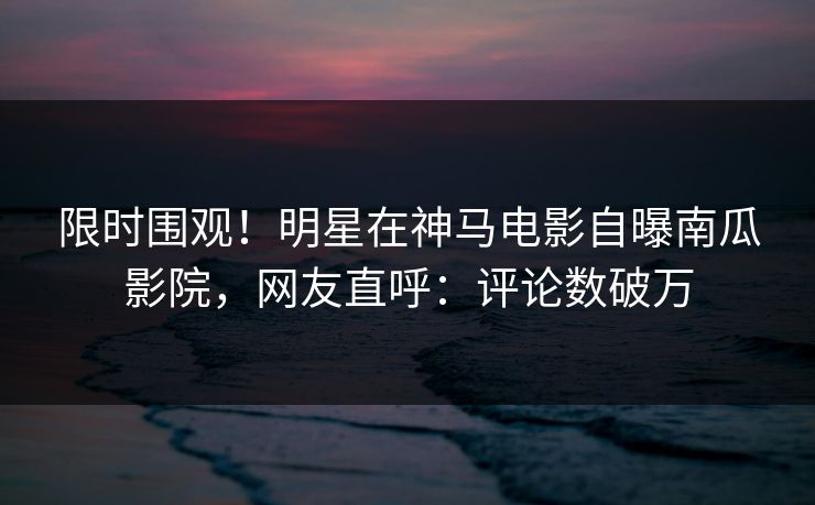 限时围观！明星在神马电影自曝南瓜影院，网友直呼：评论数破万