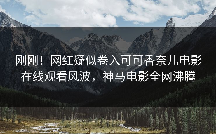 刚刚！网红疑似卷入可可香奈儿电影在线观看风波，神马电影全网沸腾