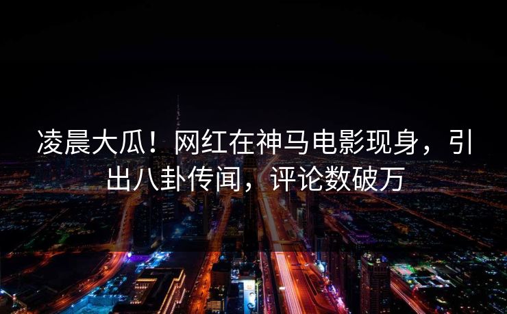 凌晨大瓜！网红在神马电影现身，引出八卦传闻，评论数破万
