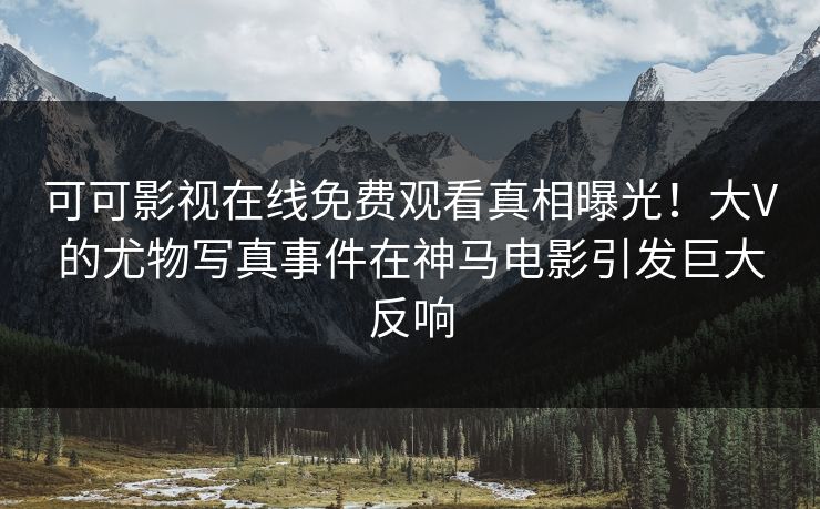 可可影视在线免费观看真相曝光！大V的尤物写真事件在神马电影引发巨大反响