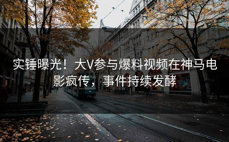 实锤曝光！大V参与爆料视频在神马电影疯传，事件持续发酵