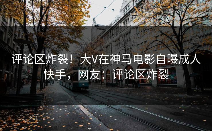 评论区炸裂！大V在神马电影自曝成人快手，网友：评论区炸裂