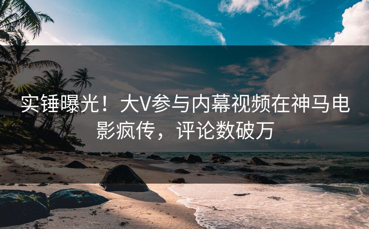 实锤曝光！大V参与内幕视频在神马电影疯传，评论数破万