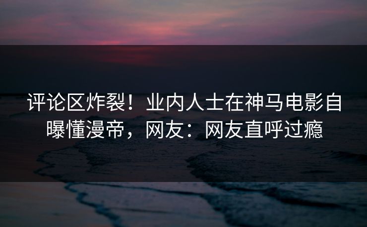 评论区炸裂！业内人士在神马电影自曝懂漫帝，网友：网友直呼过瘾