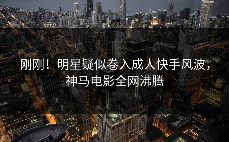 刚刚！明星疑似卷入成人快手风波，神马电影全网沸腾