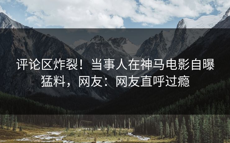 评论区炸裂！当事人在神马电影自曝猛料，网友：网友直呼过瘾