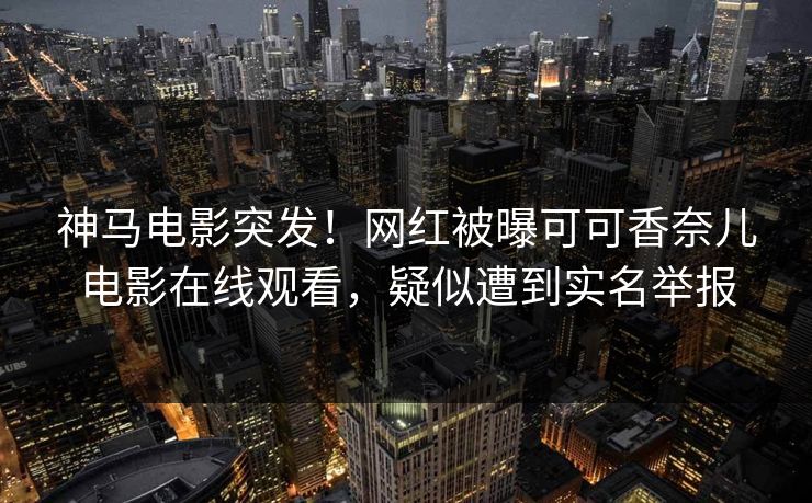 神马电影突发！网红被曝可可香奈儿电影在线观看，疑似遭到实名举报