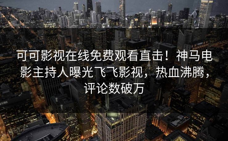 可可影视在线免费观看直击！神马电影主持人曝光飞飞影视，热血沸腾，评论数破万