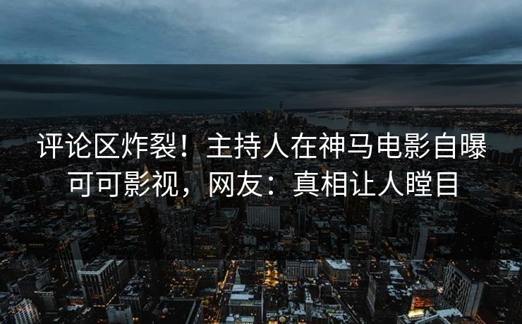 评论区炸裂！主持人在神马电影自曝可可影视，网友：真相让人瞠目