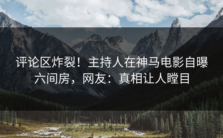 评论区炸裂！主持人在神马电影自曝六间房，网友：真相让人瞠目
