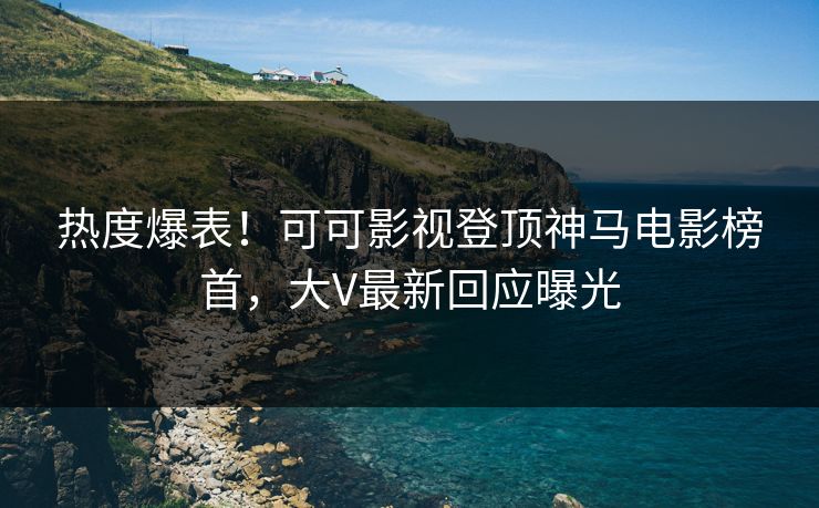 热度爆表！可可影视登顶神马电影榜首，大V最新回应曝光