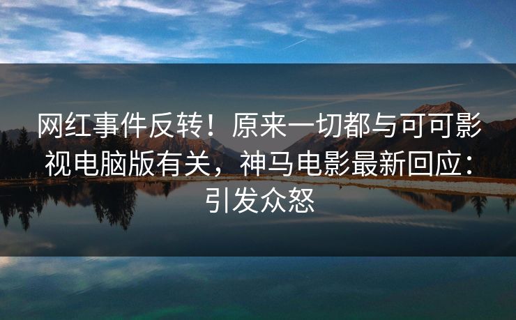 网红事件反转！原来一切都与可可影视电脑版有关，神马电影最新回应：引发众怒