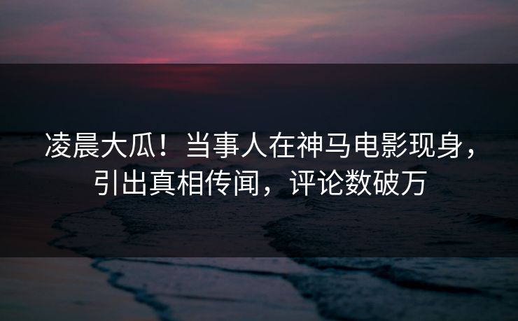 凌晨大瓜！当事人在神马电影现身，引出真相传闻，评论数破万