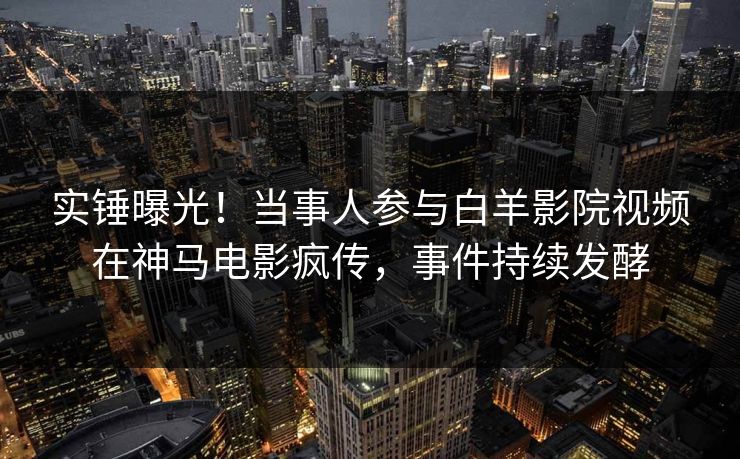 实锤曝光！当事人参与白羊影院视频在神马电影疯传，事件持续发酵