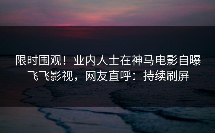 限时围观!业内人士在神马电影自曝飞飞影视,网友直呼:持续刷屏 限时围观!业内人士在神马电影自曝飞飞影视,网友直呼:持续刷屏