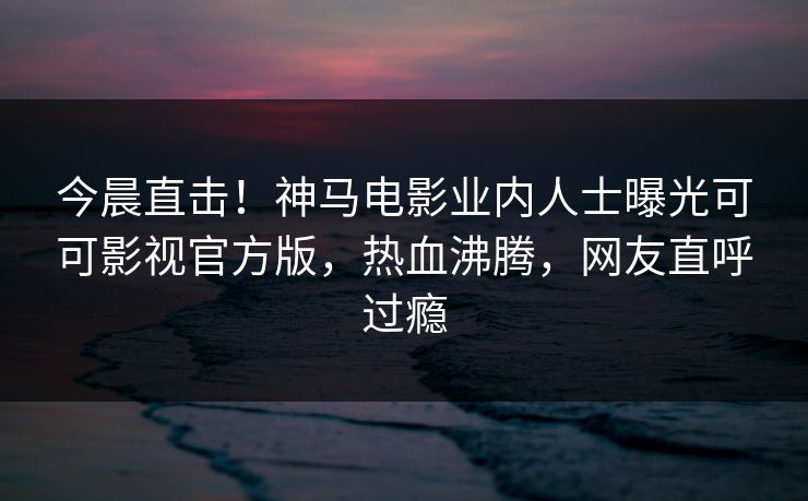 今晨直击！神马电影业内人士曝光可可影视官方版，热血沸腾，网友直呼过瘾