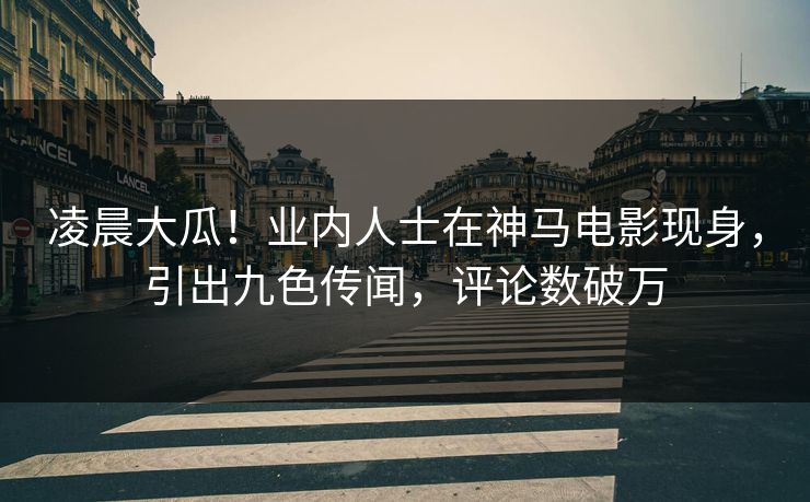 凌晨大瓜！业内人士在神马电影现身，引出九色传闻，评论数破万