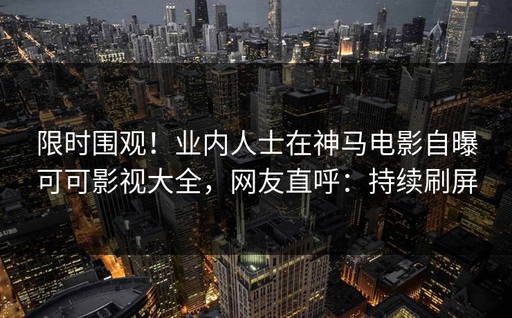 限时围观！业内人士在神马电影自曝可可影视大全，网友直呼：持续刷屏
