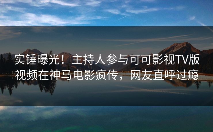 实锤曝光！主持人参与可可影视TV版视频在神马电影疯传，网友直呼过瘾