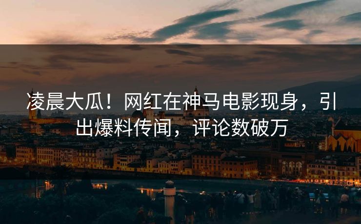 凌晨大瓜！网红在神马电影现身，引出爆料传闻，评论数破万