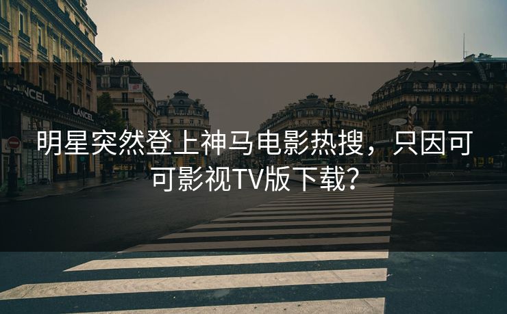 明星突然登上神马电影热搜，只因可可影视TV版下载？