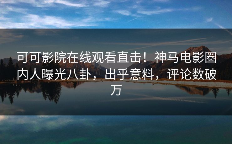 可可影院在线观看直击！神马电影圈内人曝光八卦，出乎意料，评论数破万