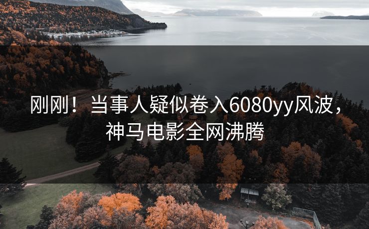 刚刚！当事人疑似卷入6080yy风波，神马电影全网沸腾