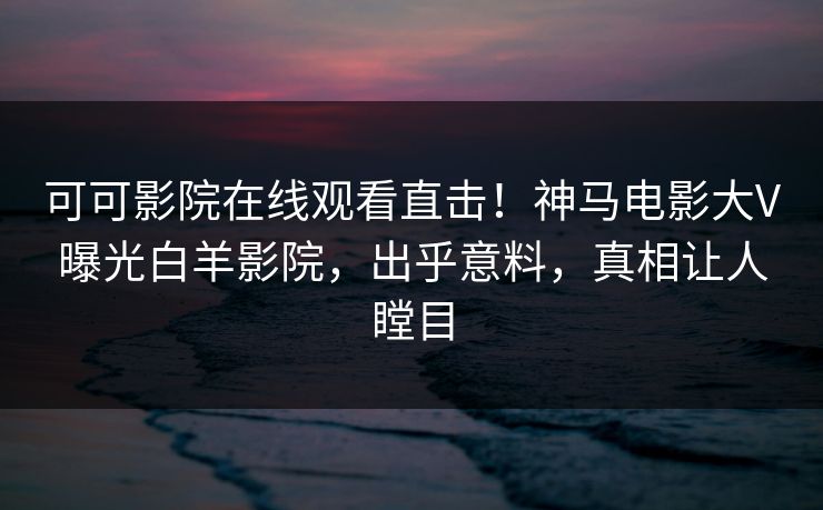 可可影院在线观看直击！神马电影大V曝光白羊影院，出乎意料，真相让人瞠目