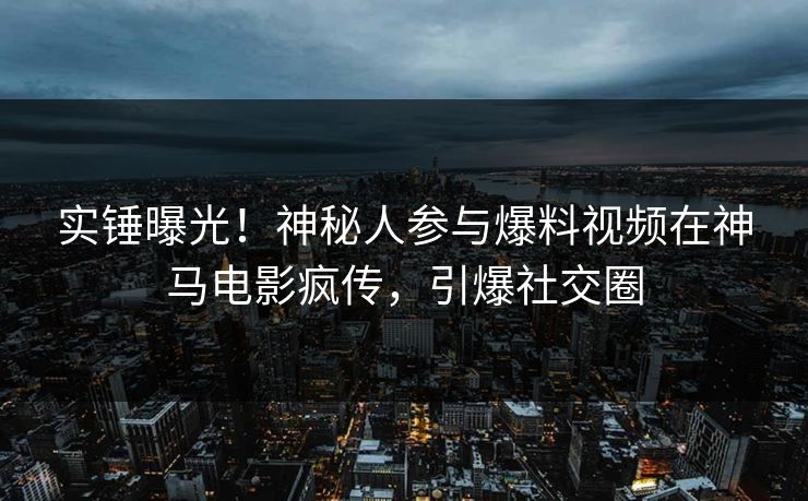 实锤曝光！神秘人参与爆料视频在神马电影疯传，引爆社交圈