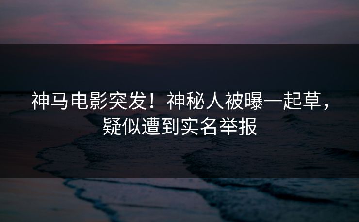 神马电影突发！神秘人被曝一起草，疑似遭到实名举报