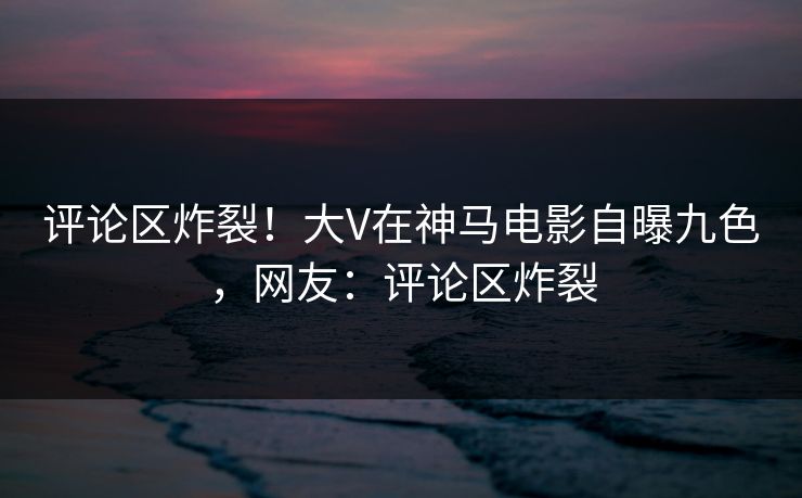 评论区炸裂！大V在神马电影自曝九色，网友：评论区炸裂