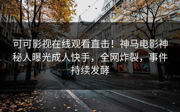 可可影视在线观看直击！神马电影神秘人曝光成人快手，全网炸裂，事件持续发酵