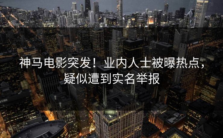 神马电影突发！业内人士被曝热点，疑似遭到实名举报