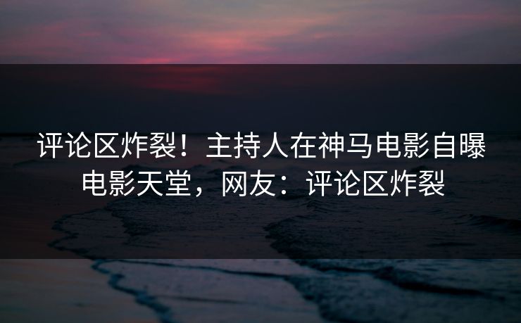 评论区炸裂！主持人在神马电影自曝电影天堂，网友：评论区炸裂