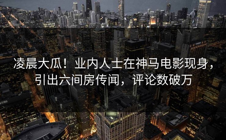 凌晨大瓜！业内人士在神马电影现身，引出六间房传闻，评论数破万
