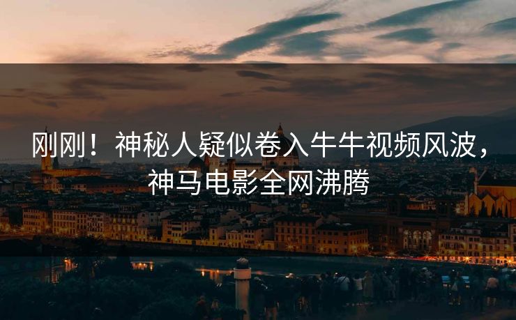 刚刚！神秘人疑似卷入牛牛视频风波，神马电影全网沸腾
