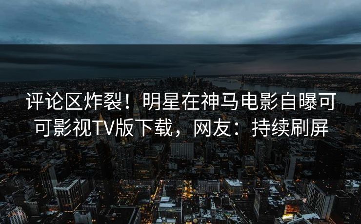 评论区炸裂！明星在神马电影自曝可可影视TV版下载，网友：持续刷屏