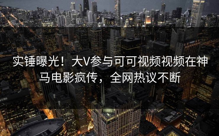 实锤曝光！大V参与可可视频视频在神马电影疯传，全网热议不断
