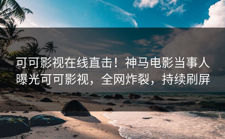 可可影视在线直击！神马电影当事人曝光可可影视，全网炸裂，持续刷屏