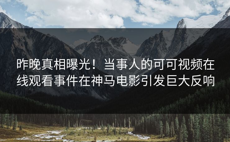 昨晚真相曝光！当事人的可可视频在线观看事件在神马电影引发巨大反响