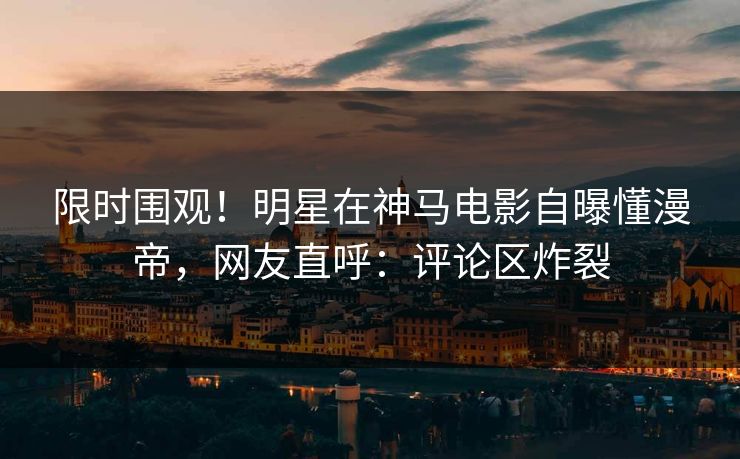 限时围观！明星在神马电影自曝懂漫帝，网友直呼：评论区炸裂
