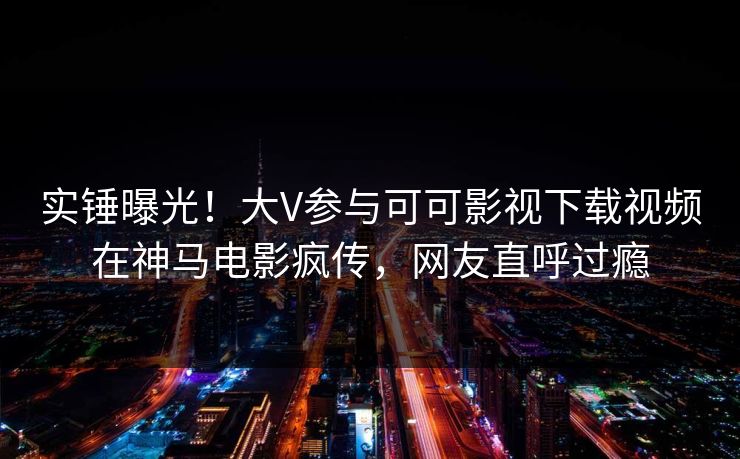 实锤曝光！大V参与可可影视下载视频在神马电影疯传，网友直呼过瘾