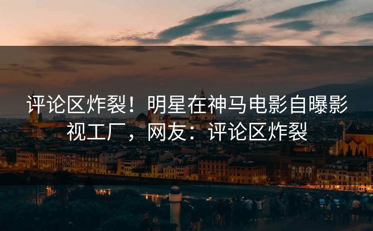 评论区炸裂!明星在神马电影自曝影视工厂,网友:评论区炸裂 评论区炸裂!明星在神马电影自曝影视工厂,网友:评论区炸裂