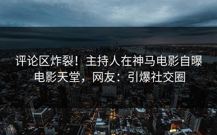 评论区炸裂！主持人在神马电影自曝电影天堂，网友：引爆社交圈