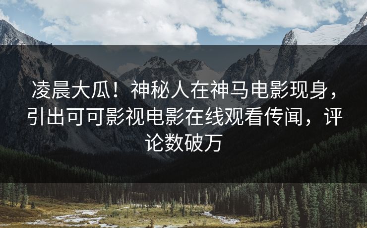 凌晨大瓜！神秘人在神马电影现身，引出可可影视电影在线观看传闻，评论数破万